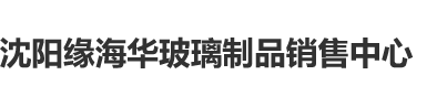 操你B网站沈阳缘海华玻璃制品销售中心